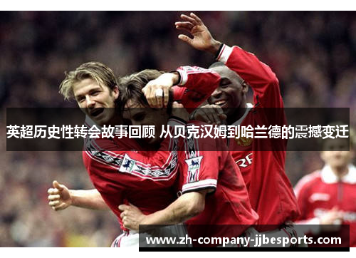 英超历史性转会故事回顾 从贝克汉姆到哈兰德的震撼变迁