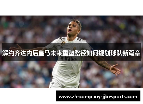 解约齐达内后皇马未来重塑路径如何规划球队新篇章