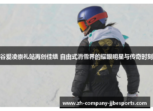 谷爱凌崇礼站再创佳绩 自由式滑雪界的耀眼明星与传奇时刻