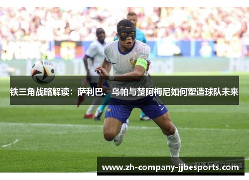 铁三角战略解读：萨利巴、乌帕与楚阿梅尼如何塑造球队未来