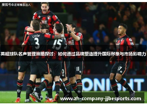 英超球队名声管理策略探讨：如何通过品牌塑造提升国际形象与市场影响力