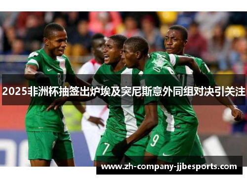 2025非洲杯抽签出炉埃及突尼斯意外同组对决引关注