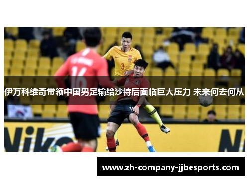 伊万科维奇带领中国男足输给沙特后面临巨大压力 未来何去何从