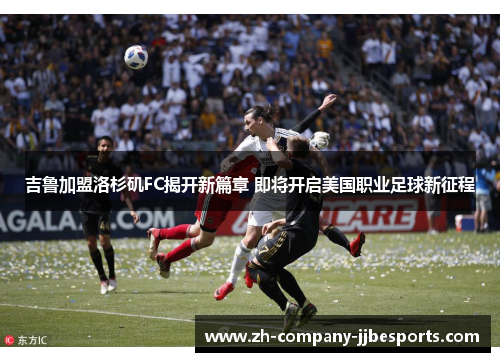 吉鲁加盟洛杉矶FC揭开新篇章 即将开启美国职业足球新征程