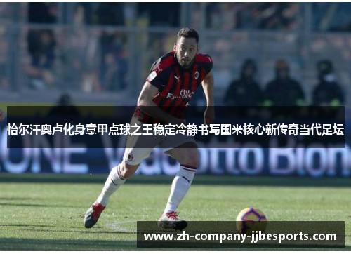恰尔汗奥卢化身意甲点球之王稳定冷静书写国米核心新传奇当代足坛