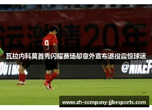 瓦拉内科莫首秀闪耀赛场却意外宣布退役震惊球迷