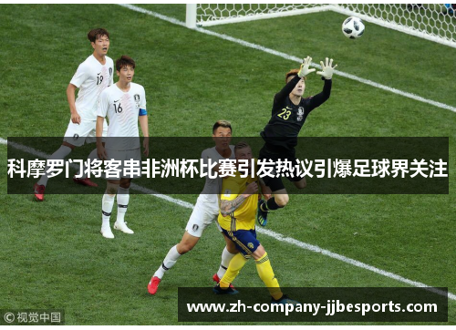 科摩罗门将客串非洲杯比赛引发热议引爆足球界关注