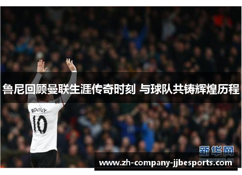 鲁尼回顾曼联生涯传奇时刻 与球队共铸辉煌历程