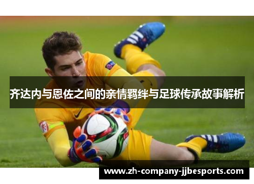齐达内与恩佐之间的亲情羁绊与足球传承故事解析