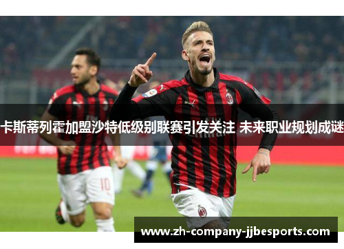 卡斯蒂列霍加盟沙特低级别联赛引发关注 未来职业规划成谜
